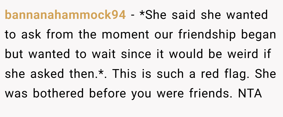 bannanahammock94 − *She said she wanted to ask from the moment our friendship began but wanted to wait since it would be weird if she asked then.*. This is such a red flag. She was bothered before you were friends. NTA
