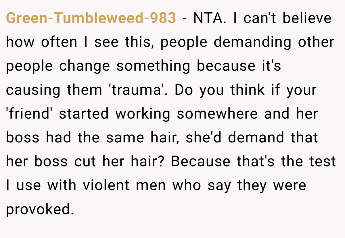 Green-Tumbleweed-983 − NTA. I can't believe how often I see this, people demanding other people change something because it's causing them 'trauma'. Do you think if your 'friend' started working somewhere and her boss had the same hair, she'd demand that her boss cut her hair? Because that's the test I use with violent men who say they were provoked.