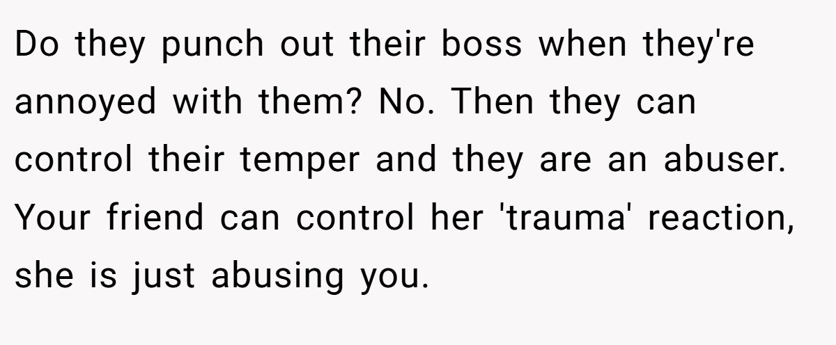 Do they punch out their boss when they're annoyed with them? No. Then they can control their temper and they are an abuser. Your friend can control her 'trauma' reaction, she is just abusing you.