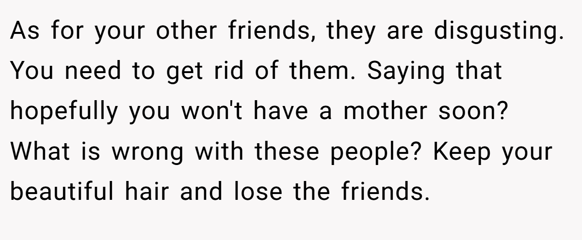 As for your other friends, they are disgusting. You need to get rid of them. Saying that hopefully you won't have a mother soon? What is wrong with these people? Keep your beautiful hair and lose the friends.