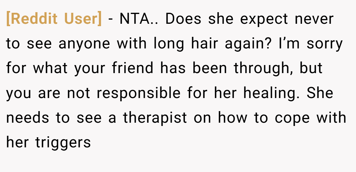 [Reddit User] − NTA.. Does she expect never to see anyone with long hair again? I’m sorry for what your friend has been through, but you are not responsible for her healing. She needs to see a therapist on how to cope with her triggers