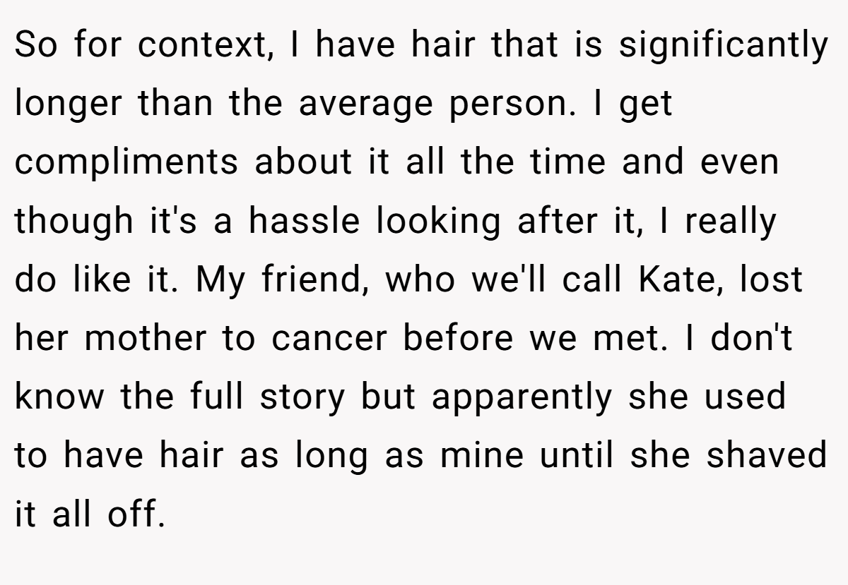 So for context, I have hair that is significantly longer than the average person. I get compliments about it all the time and even though it's a hassle looking after it, I really do like it. My friend, who we'll call Kate, lost her mother to cancer before we met. I don't know the full story but apparently she used to have hair as long as mine until she shaved it all off.