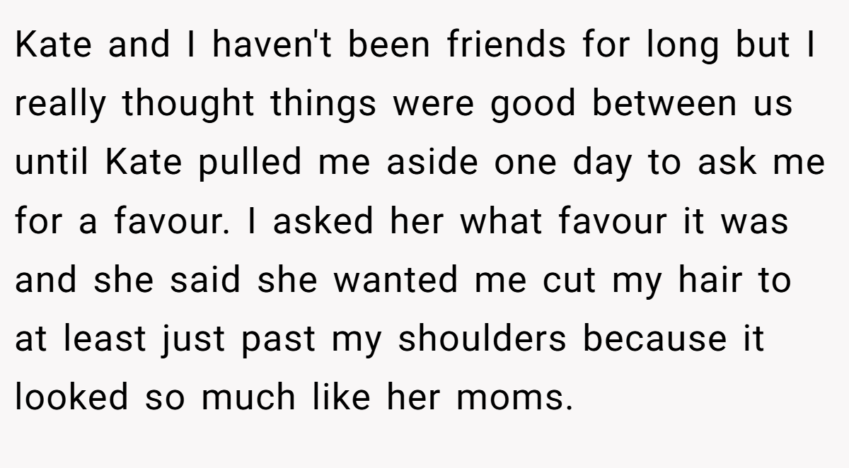 Kate and I haven't been friends for long but I really thought things were good between us until Kate pulled me aside one day to ask me for a favour. I asked her what favour it was and she said she wanted me cut my hair to at least just past my shoulders because it looked so much like her moms.
