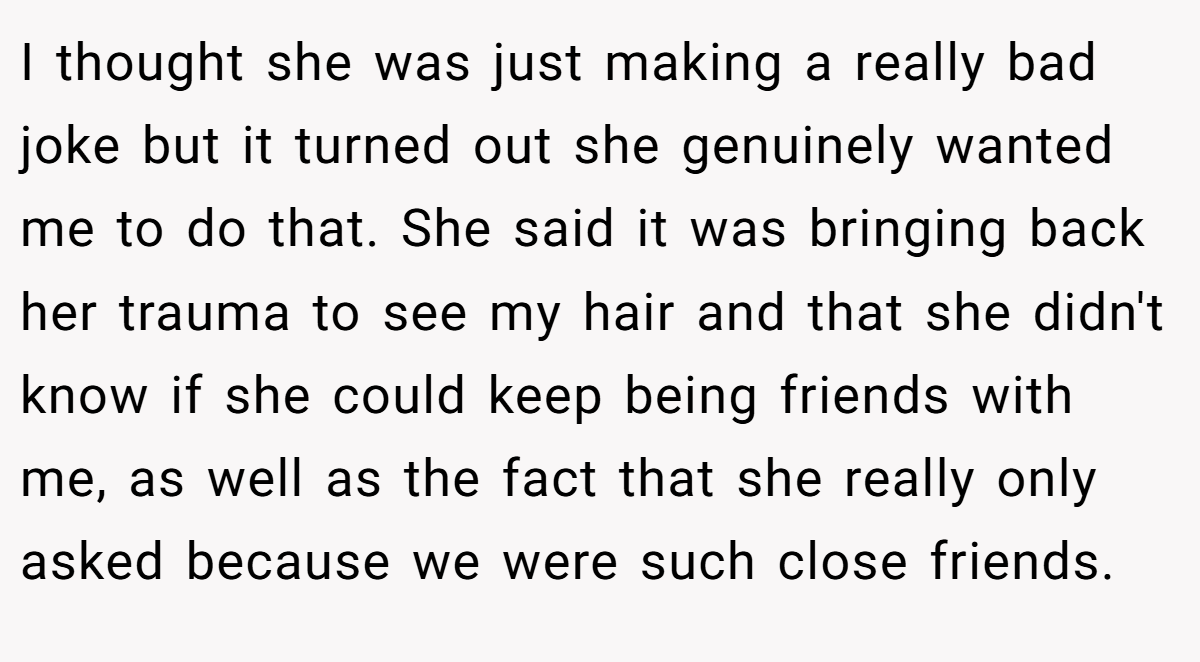 I thought she was just making a really bad joke but it turned out she genuinely wanted me to do that. She said it was bringing back her trauma to see my hair and that she didn't know if she could keep being friends with me, as well as the fact that she really only asked because we were such close friends.