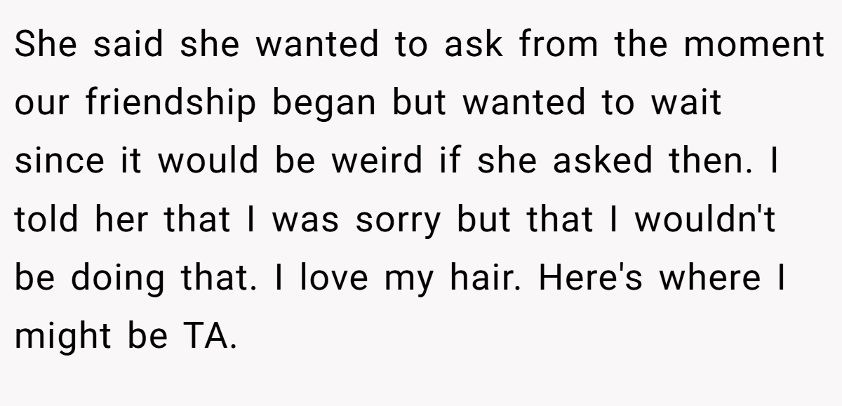 She said she wanted to ask from the moment our friendship began but wanted to wait since it would be weird if she asked then. I told her that I was sorry but that I wouldn't be doing that. I love my hair. Here's where I might be TA.