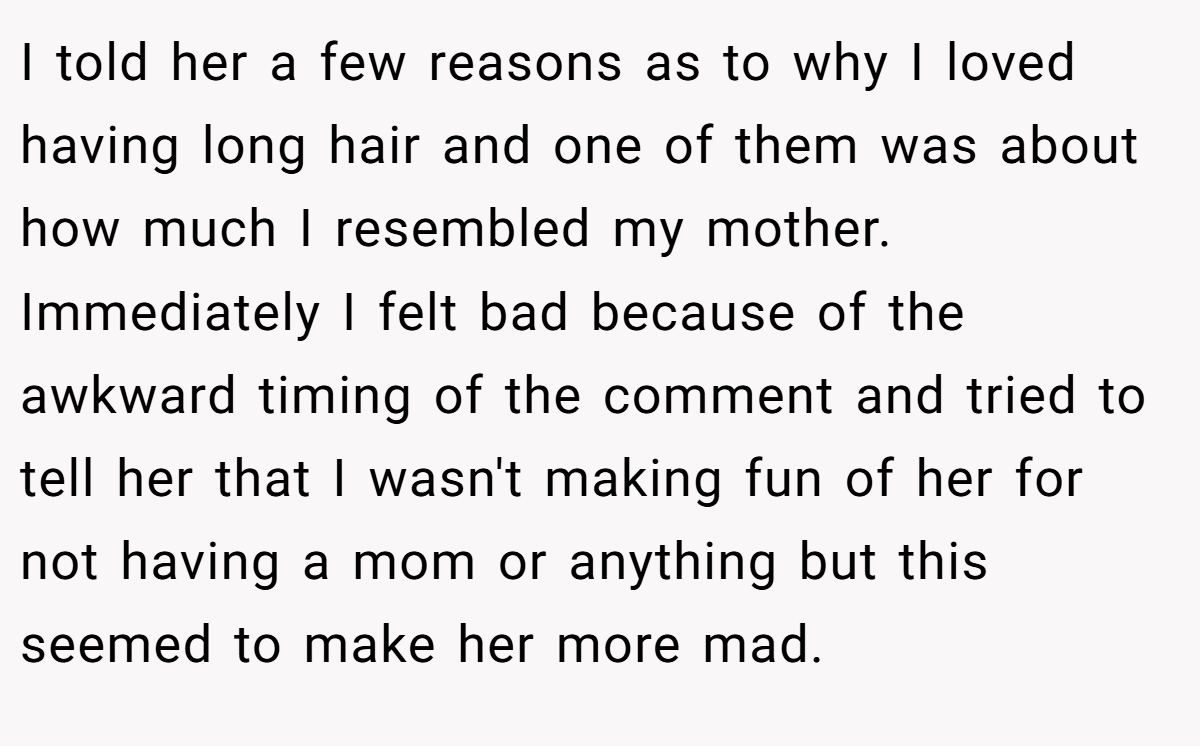 I told her a few reasons as to why I loved having long hair and one of them was about how much I resembled my mother. Immediately I felt bad because of the awkward timing of the comment and tried to tell her that I wasn't making fun of her for not having a mom or anything but this seemed to make her more mad.