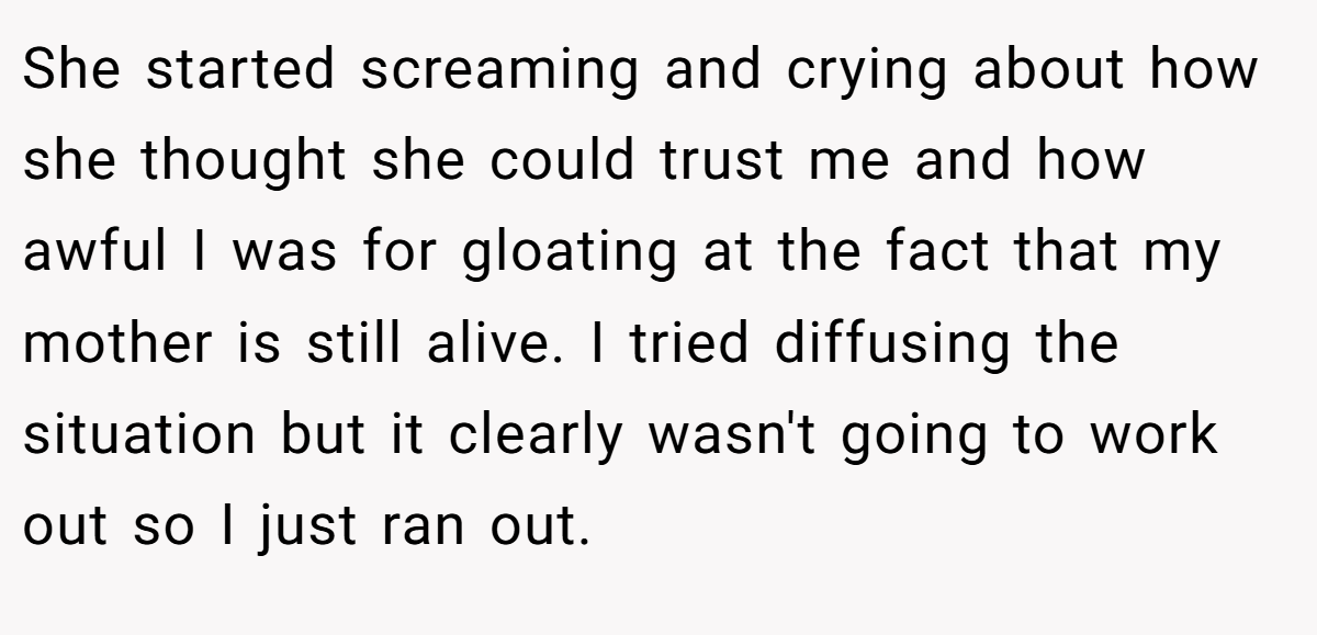 She started screaming and crying about how she thought she could trust me and how awful I was for gloating at the fact that my mother is still alive. I tried diffusing the situation but it clearly wasn't going to work out so I just ran out.