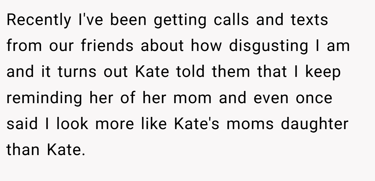 Recently I've been getting calls and texts from our friends about how disgusting I am and it turns out Kate told them that I keep reminding her of her mom and even once said I look more like Kate's moms daughter than Kate.