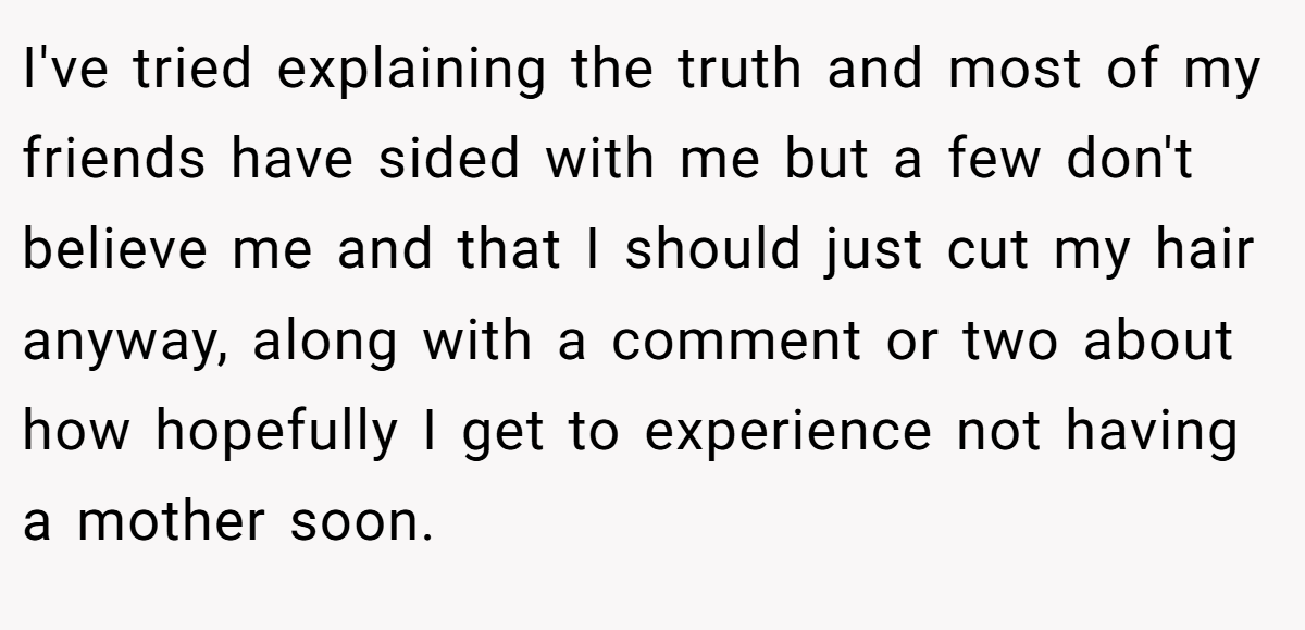 I've tried explaining the truth and most of my friends have sided with me but a few don't believe me and that I should just cut my hair anyway, along with a comment or two about how hopefully I get to experience not having a mother soon.
