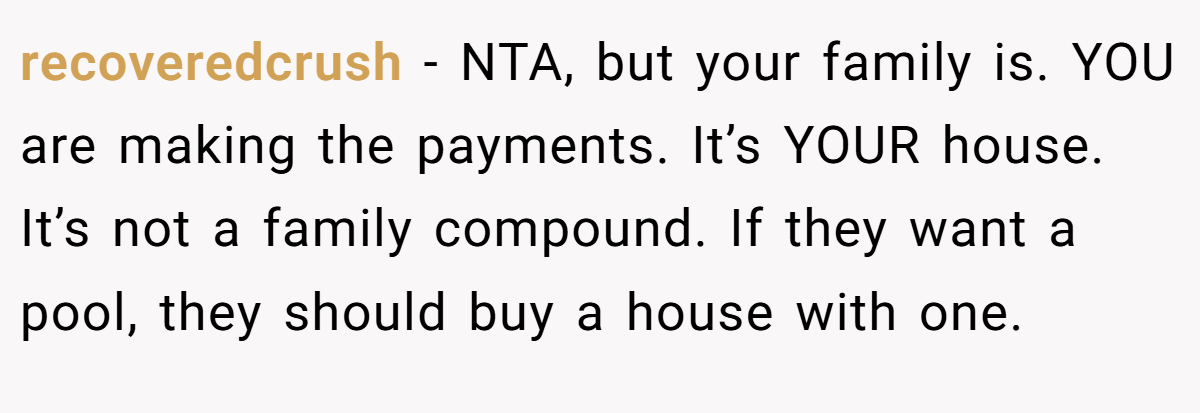 recoveredcrush − NTA, but your family is. YOU are making the payments. It’s YOUR house. It’s not a family compound. If they want a pool, they should buy a house with one.
