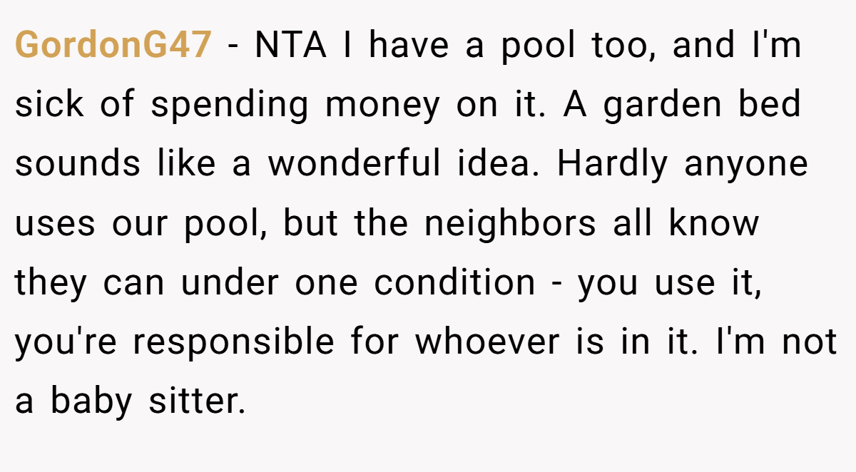 GordonG47 − NTA I have a pool too, and I'm sick of spending money on it. A garden bed sounds like a wonderful idea. Hardly anyone uses our pool, but the neighbors all know they can under one condition - you use it, you're responsible for whoever is in it. I'm not a baby sitter.