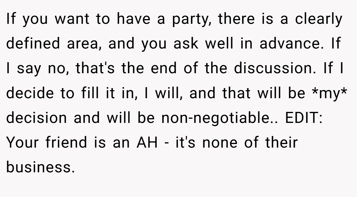 If you want to have a party, there is a clearly defined area, and you ask well in advance. If I say no, that's the end of the discussion. If I decide to fill it in, I will, and that will be *my* decision and will be non-negotiable.. EDIT: Your friend is an AH - it's none of their business.
