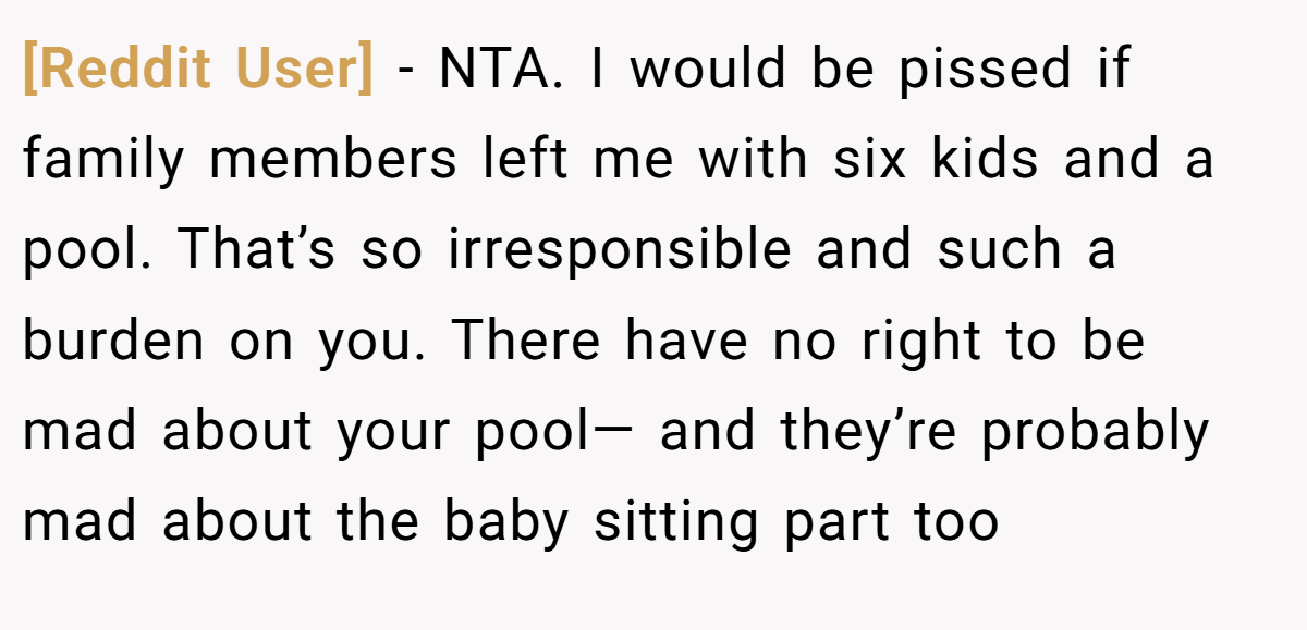 [Reddit User] − NTA. I would be pissed if family members left me with six kids and a pool. That’s so irresponsible and such a burden on you. There have no right to be mad about your pool— and they’re probably mad about the baby sitting part too