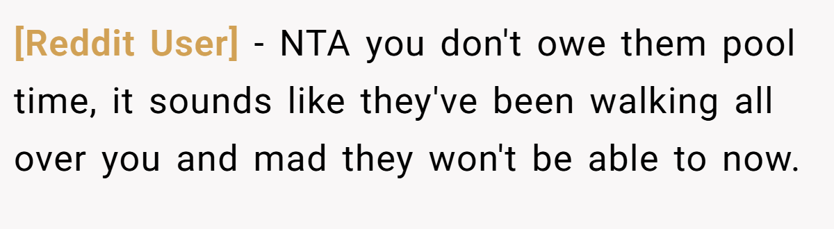 [Reddit User] − NTA you don't owe them pool time, it sounds like they've been walking all over you and mad they won't be able to now.