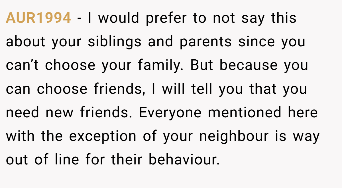 AUR1994 − I would prefer to not say this about your siblings and parents since you can’t choose your family. But because you can choose friends, I will tell you that you need new friends. Everyone mentioned here with the exception of your neighbour is way out of line for their behaviour.
