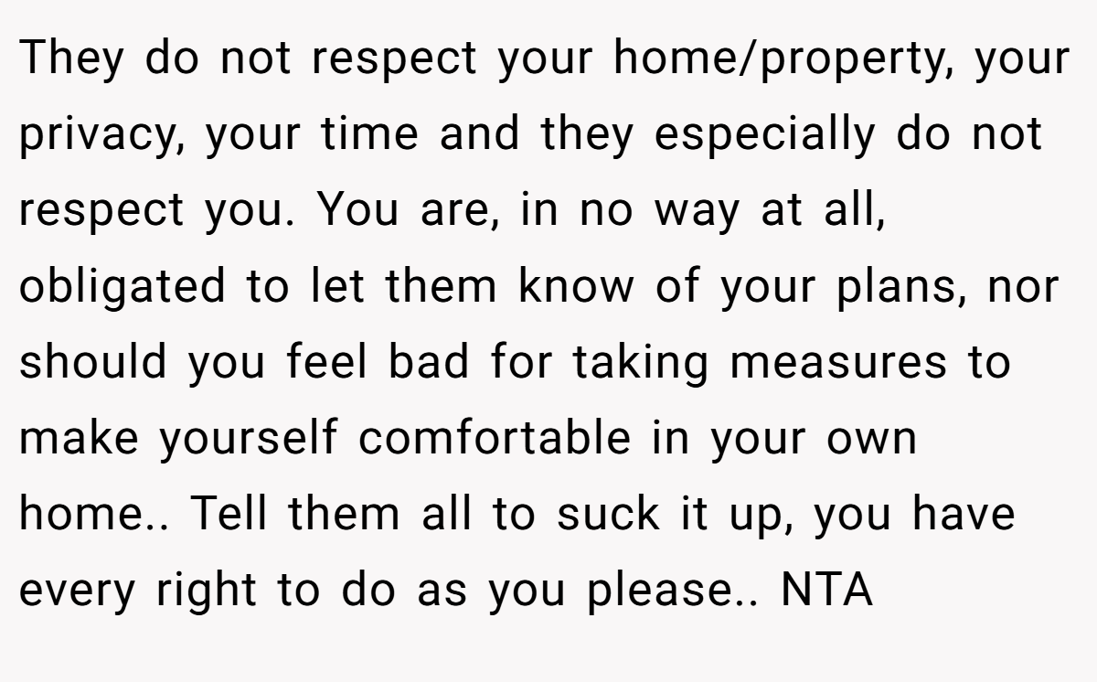 They do not respect your home/property, your privacy, your time and they especially do not respect you. You are, in no way at all, obligated to let them know of your plans, nor should you feel bad for taking measures to make yourself comfortable in your own home.. Tell them all to suck it up, you have every right to do as you please.. NTA