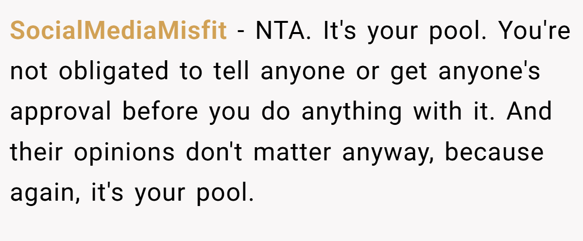 SocialMediaMisfit − NTA. It's your pool. You're not obligated to tell anyone or get anyone's approval before you do anything with it. And their opinions don't matter anyway, because again, it's your pool.