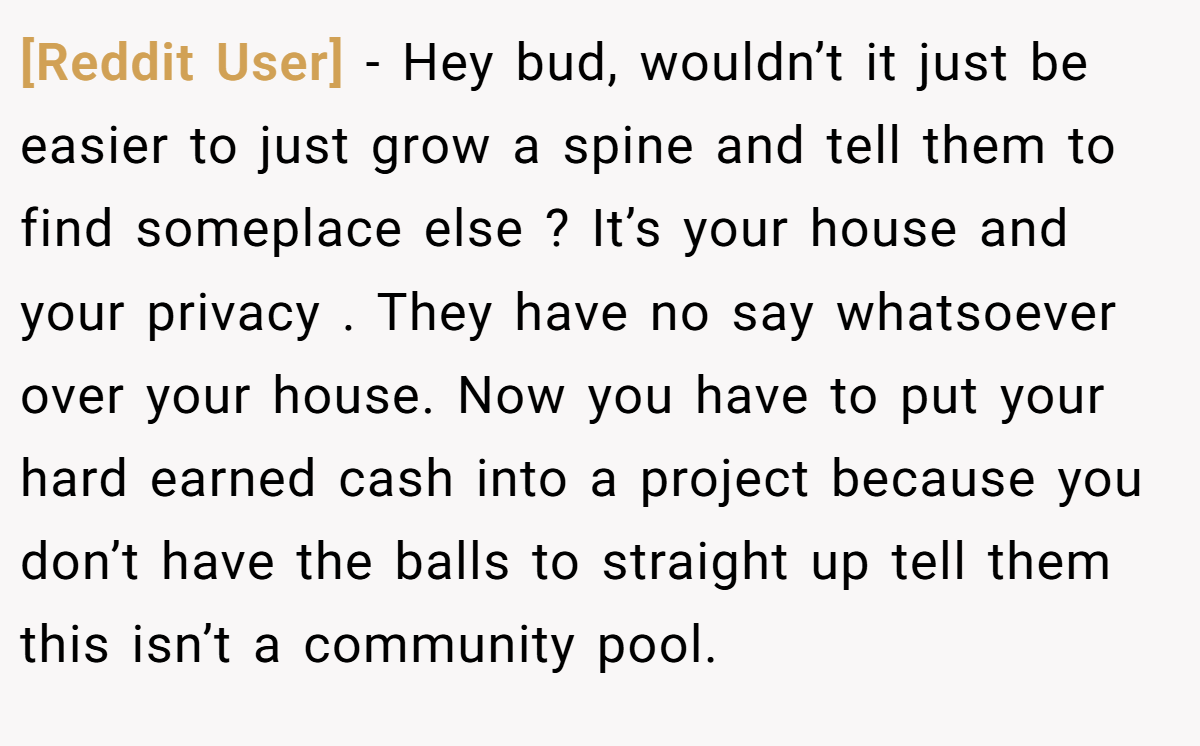 [Reddit User] − Hey bud, wouldn’t it just be easier to just grow a spine and tell them to find someplace else ? It’s your house and your privacy . They have no say whatsoever over your house. Now you have to put your hard earned cash into a project because you don’t have the balls to straight up tell them this isn’t a community pool.