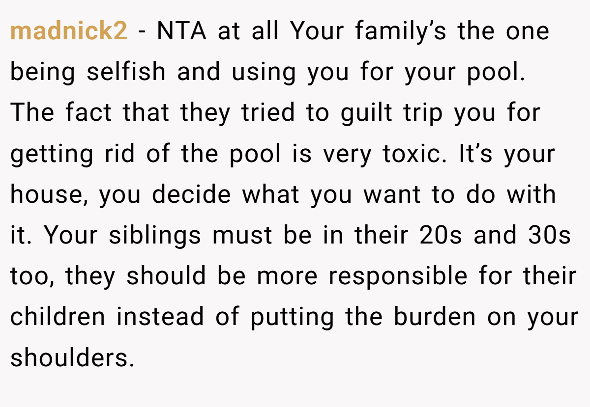 madnick2 − NTA at all Your family’s the one being selfish and using you for your pool. The fact that they tried to guilt trip you for getting rid of the pool is very toxic. It’s your house, you decide what you want to do with it. Your siblings must be in their 20s and 30s too, they should be more responsible for their children instead of putting the burden on your shoulders.