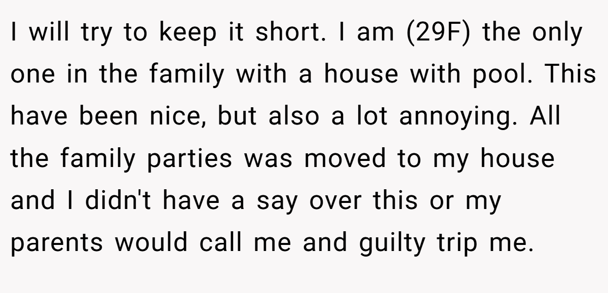 I will try to keep it short. I am (29F) the only one in the family with a house with pool. This have been nice, but also a lot annoying. All the family parties was moved to my house and I didn't have a say over this or my parents would call me and guilty trip me.