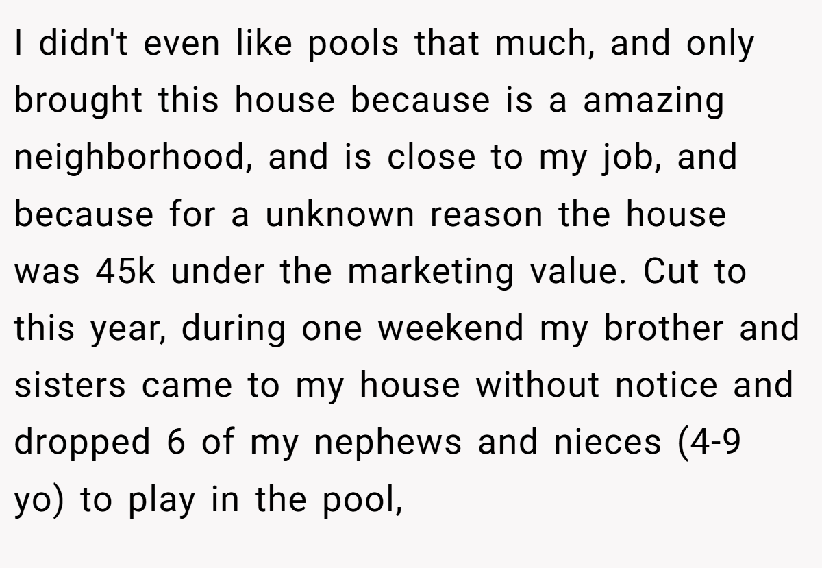 I didn't even like pools that much, and only brought this house because is a amazing neighborhood, and is close to my job, and because for a unknown reason the house was 45k under the marketing value. Cut to this year, during one weekend my brother and sisters came to my house without notice and dropped 6 of my nephews and nieces (4-9 yo) to play in the pool,
