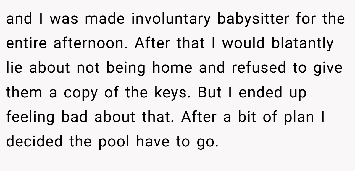 and I was made involuntary babysitter for the entire afternoon. After that I would blatantly lie about not being home and refused to give them a copy of the keys. But I ended up feeling bad about that. After a bit of plan I decided the pool have to go.
