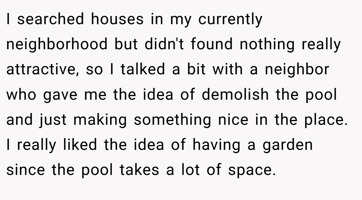 I searched houses in my currently neighborhood but didn't found nothing really attractive, so I talked a bit with a neighbor who gave me the idea of demolish the pool and just making something nice in the place. I really liked the idea of having a garden since the pool takes a lot of space.