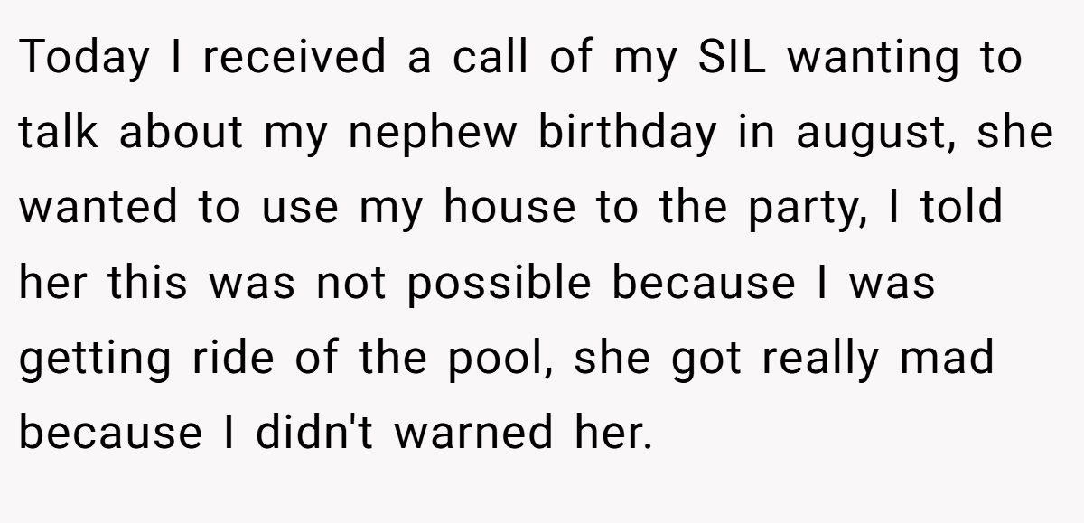 Today I received a call of my SIL wanting to talk about my nephew birthday in august, she wanted to use my house to the party, I told her this was not possible because I was getting ride of the pool, she got really mad because I didn't warned her.