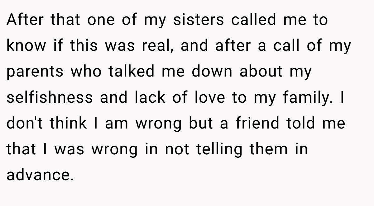 After that one of my sisters called me to know if this was real, and after a call of my parents who talked me down about my selfishness and lack of love to my family. I don't think I am wrong but a friend told me that I was wrong in not telling them in advance.