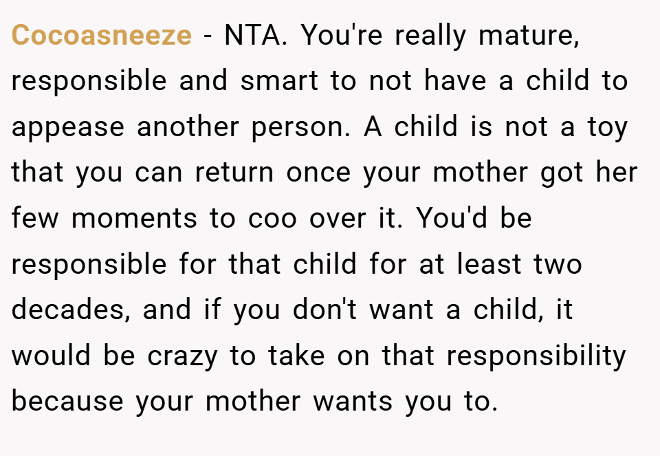 Cocoasneeze − NTA. You're really mature, responsible and smart to not have a child to appease another person. A child is not a toy that you can return once your mother got her few moments to coo over it. You'd be responsible for that child for at least two decades, and if you don't want a child, it would be crazy to take on that responsibility because your mother wants you to.