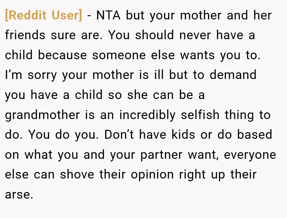 [Reddit User] − NTA but your mother and her friends sure are. You should never have a child because someone else wants you to. I’m sorry your mother is ill but to demand you have a child so she can be a grandmother is an incredibly selfish thing to do. You do you. Don’t have kids or do based on what you and your partner want, everyone else can shove their opinion right up their arse.