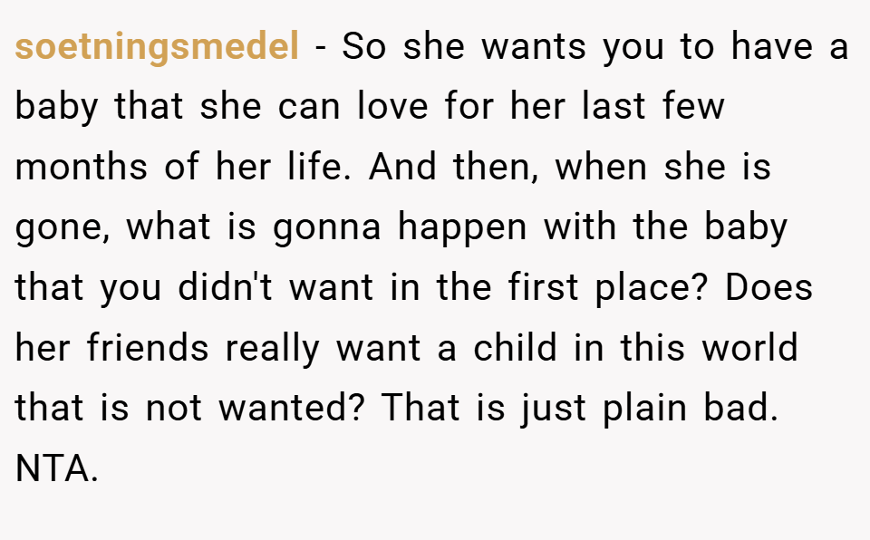 soetningsmedel − So she wants you to have a baby that she can love for her last few months of her life. And then, when she is gone, what is gonna happen with the baby that you didn't want in the first place? Does her friends really want a child in this world that is not wanted? That is just plain bad. NTA.