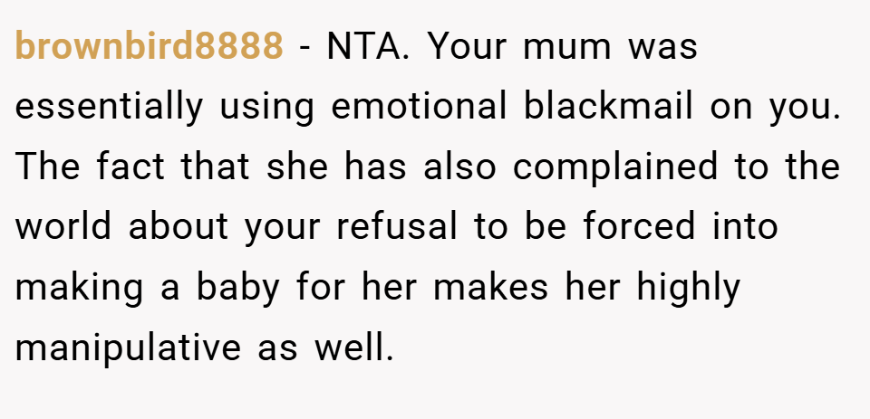 brownbird8888 − NTA. Your mum was essentially using emotional blackmail on you. The fact that she has also complained to the world about your refusal to be forced into making a baby for her makes her highly manipulative as well.
