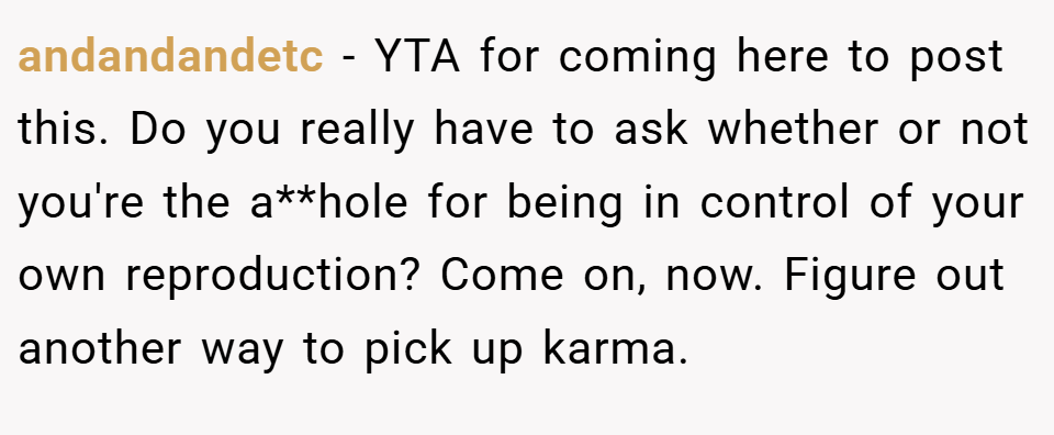 andandandetc − YTA for coming here to post this. Do you really have to ask whether or not you're the a**hole for being in control of your own reproduction? Come on, now. Figure out another way to pick up karma.