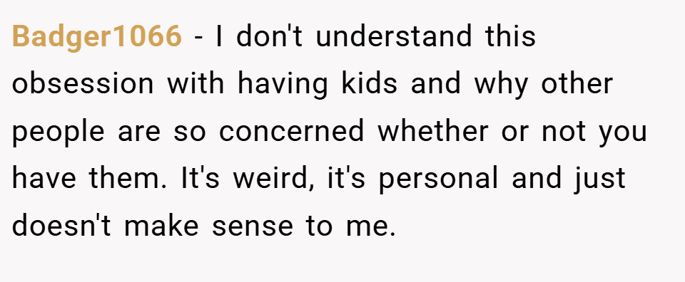 Badger1066 − I don't understand this obsession with having kids and why other people are so concerned whether or not you have them. It's weird, it's personal and just doesn't make sense to me.