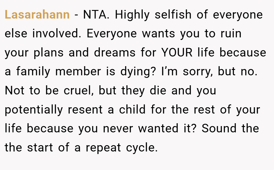 Lasarahann − NTA. Highly selfish of everyone else involved. Everyone wants you to ruin your plans and dreams for YOUR life because a family member is dying? I’m sorry, but no. Not to be cruel, but they die and you potentially resent a child for the rest of your life because you never wanted it? Sound the the start of a repeat cycle.