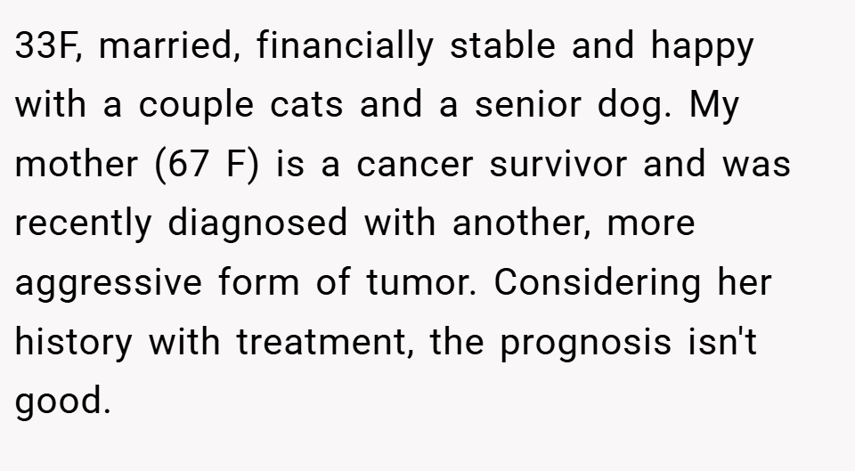 33F, married, financially stable and happy with a couple cats and a senior dog. My mother (67 F) is a cancer survivor and was recently diagnosed with another, more aggressive form of tumor. Considering her history with treatment, the prognosis isn't good.