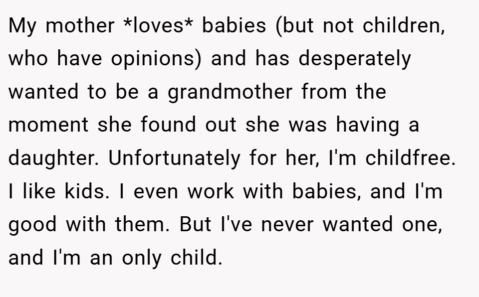 My mother *loves* babies (but not children, who have opinions) and has desperately wanted to be a grandmother from the moment she found out she was having a daughter. Unfortunately for her, I'm childfree. I like kids. I even work with babies, and I'm good with them. But I've never wanted one, and I'm an only child.