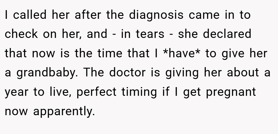 I called her after the diagnosis came in to check on her, and - in tears - she declared that now is the time that I *have* to give her a grandbaby. The doctor is giving her about a year to live, perfect timing if I get pregnant now apparently.