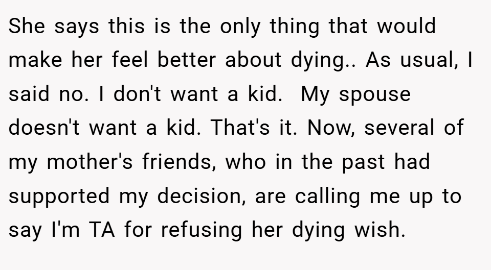 She says this is the only thing that would make her feel better about dying.. As usual, I said no. I don't want a kid.  My spouse doesn't want a kid. That's it. Now, several of my mother's friends, who in the past had supported my decision, are calling me up to say I'm TA for refusing her dying wish.