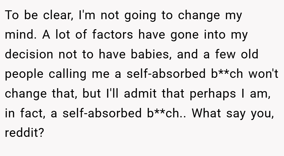 To be clear, I'm not going to change my mind. A lot of factors have gone into my decision not to have babies, and a few old people calling me a self-absorbed b**ch won't change that, but I'll admit that perhaps I am, in fact, a self-absorbed b**ch.. What say you, reddit?