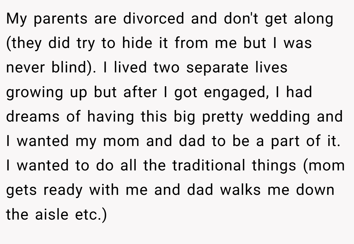 My parents are divorced and don't get along (they did try to hide it from me but I was never blind). I lived two separate lives growing up but after I got engaged, I had dreams of having this big pretty wedding and I wanted my mom and dad to be a part of it. I wanted to do all the traditional things (mom gets ready with me and dad walks me down the aisle etc.)