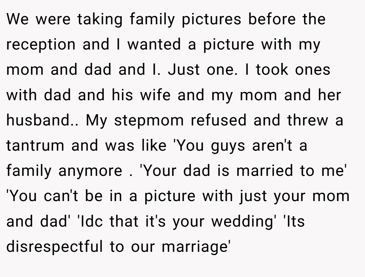 We were taking family pictures before the reception and I wanted a picture with my mom and dad and I. Just one. I took ones with dad and his wife and my mom and her husband.. My stepmom refused and threw a tantrum and was like 'You guys aren't a family anymore . 'Your dad is married to me' 'You can't be in a picture with just your mom and dad' 'Idc that it's your wedding' 'Its disrespectful to our marriage'