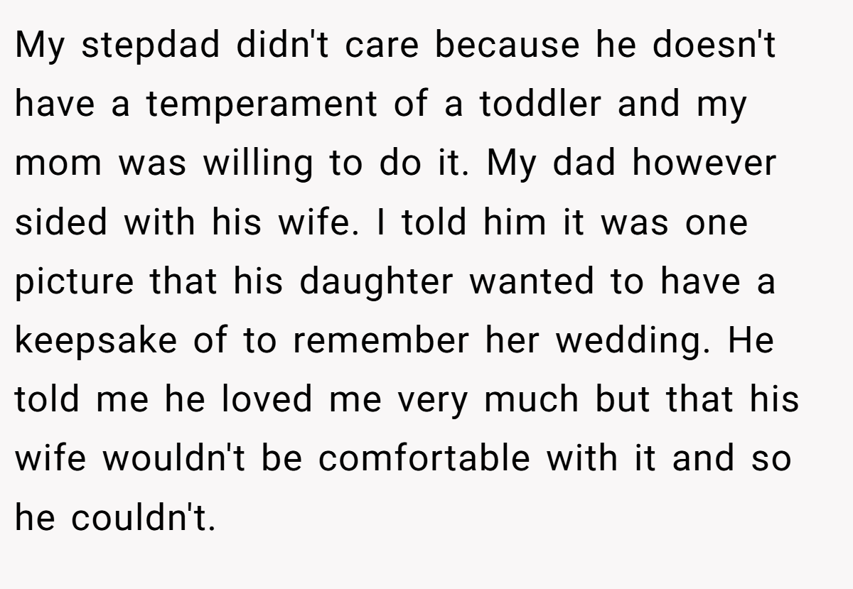 My stepdad didn't care because he doesn't have a temperament of a toddler and my mom was willing to do it. My dad however sided with his wife. I told him it was one picture that his daughter wanted to have a keepsake of to remember her wedding. He told me he loved me very much but that his wife wouldn't be comfortable with it and so he couldn't.