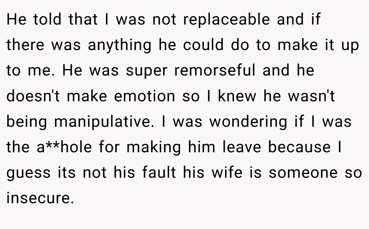 He told that I was not replaceable and if there was anything he could do to make it up to me. He was super remorseful and he doesn't make emotion so I knew he wasn't being manipulative. I was wondering if I was the a**hole for making him leave because I guess its not his fault his wife is someone so insecure.