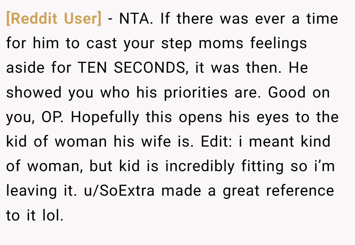 [Reddit User] − NTA. If there was ever a time for him to cast your step moms feelings aside for TEN SECONDS, it was then. He showed you who his priorities are. Good on you, OP. Hopefully this opens his eyes to the kid of woman his wife is. Edit: i meant kind of woman, but kid is incredibly fitting so i’m leaving it. u/SoExtra made a great reference to it lol.