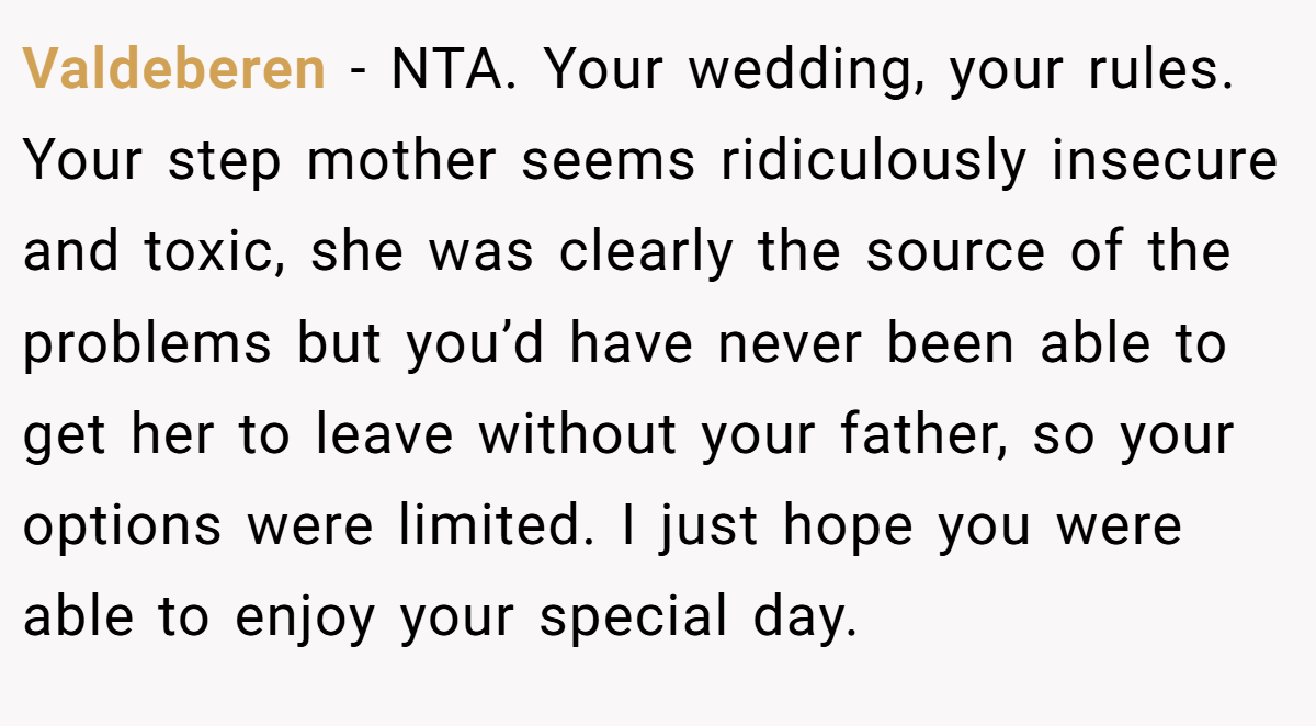 Valdeberen − NTA. Your wedding, your rules. Your step mother seems ridiculously insecure and toxic, she was clearly the source of the problems but you’d have never been able to get her to leave without your father, so your options were limited. I just hope you were able to enjoy your special day.