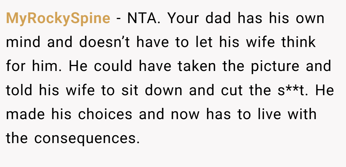 MyRockySpine − NTA. Your dad has his own mind and doesn’t have to let his wife think for him. He could have taken the picture and told his wife to sit down and cut the s**t. He made his choices and now has to live with the consequences.