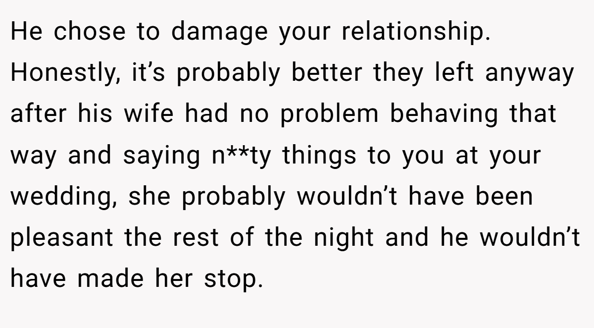He chose to damage your relationship. Honestly, it’s probably better they left anyway after his wife had no problem behaving that way and saying n**ty things to you at your wedding, she probably wouldn’t have been pleasant the rest of the night and he wouldn’t have made her stop.
