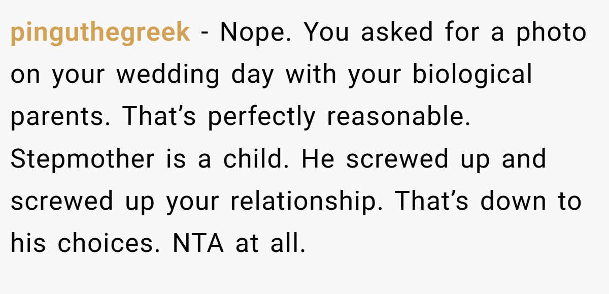 pinguthegreek − Nope. You asked for a photo on your wedding day with your biological parents. That’s perfectly reasonable. Stepmother is a child. He screwed up and screwed up your relationship. That’s down to his choices. NTA at all.